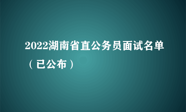 2022湖南省直公务员面试名单（已公布）