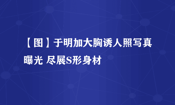 【图】于明加大胸诱人照写真曝光 尽展S形身材