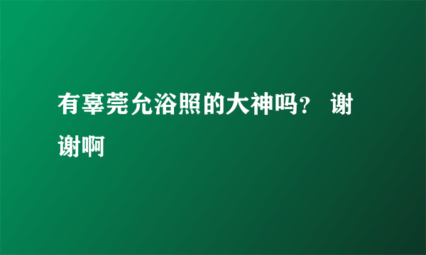 有辜莞允浴照的大神吗？ 谢谢啊