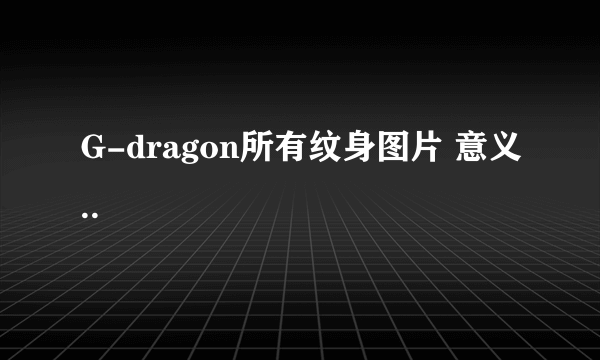 G-dragon所有纹身图片 意义..