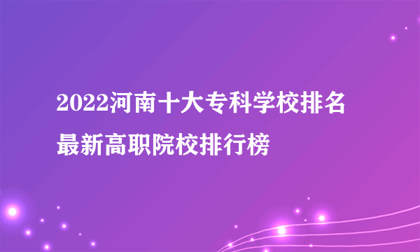 2022河南十大专科学校排名 最新高职院校排行榜