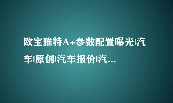 欧宝雅特A+参数配置曝光|汽车|原创|汽车报价|汽车评测|汽车试驾|买车网