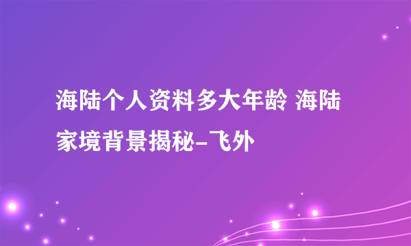 海陆个人资料多大年龄 海陆家境背景揭秘-飞外