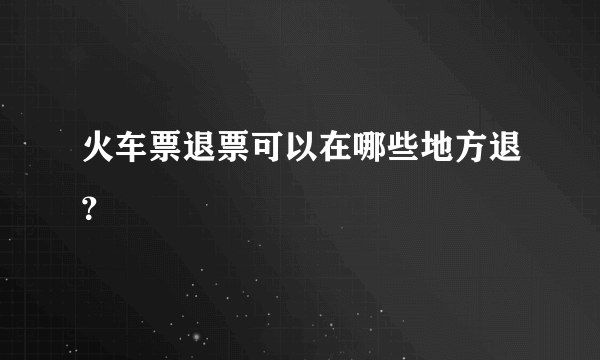 火车票退票可以在哪些地方退？