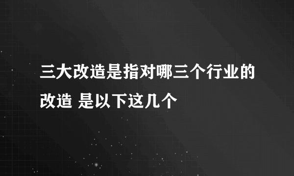 三大改造是指对哪三个行业的改造 是以下这几个