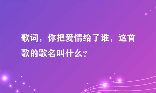 歌词，你把爱情给了谁，这首歌的歌名叫什么？