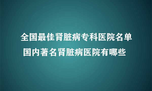 全国最佳肾脏病专科医院名单 国内著名肾脏病医院有哪些