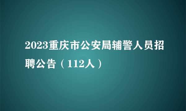 2023重庆市公安局辅警人员招聘公告（112人）