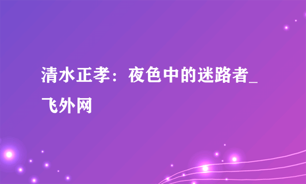 清水正孝：夜色中的迷路者_飞外网