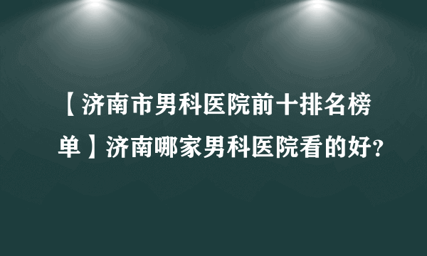 【济南市男科医院前十排名榜单】济南哪家男科医院看的好？