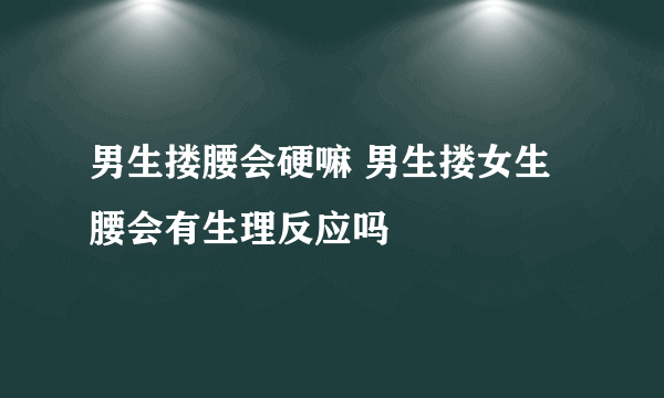 男生搂腰会硬嘛 男生搂女生腰会有生理反应吗