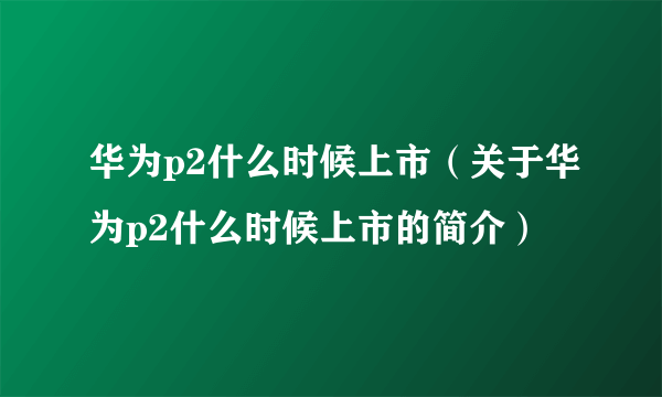 华为p2什么时候上市（关于华为p2什么时候上市的简介）