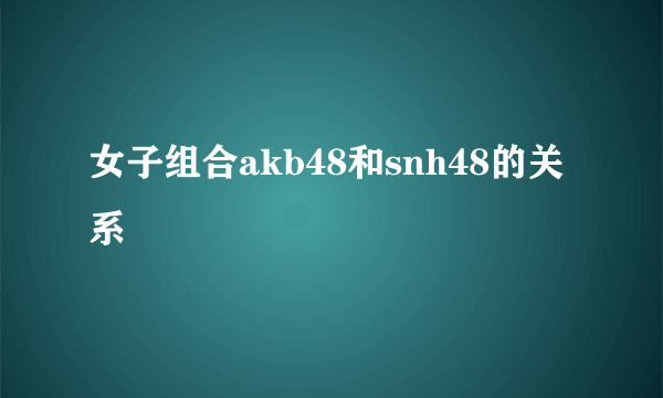 女子组合akb48和snh48的关系