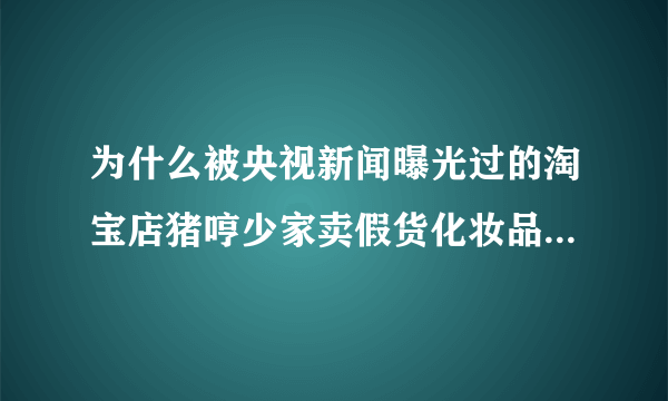 为什么被央视新闻曝光过的淘宝店猪哼少家卖假货化妆品至今仍然开着，且豆辨，天涯上被扒过假货贴，至今仍