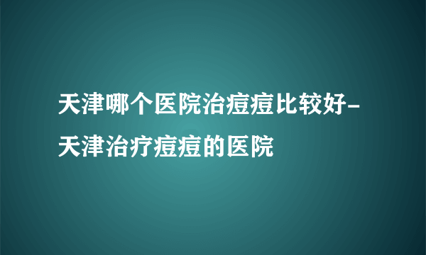 天津哪个医院治痘痘比较好-天津治疗痘痘的医院