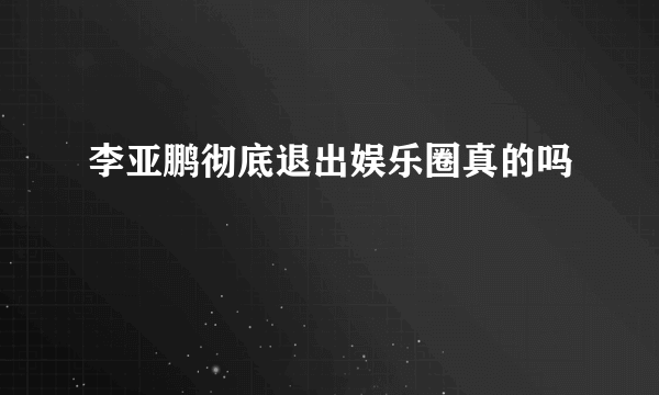 李亚鹏彻底退出娱乐圈真的吗