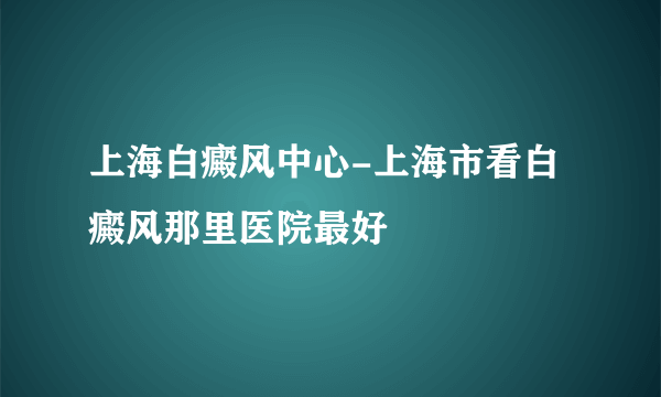 上海白癜风中心-上海市看白癜风那里医院最好