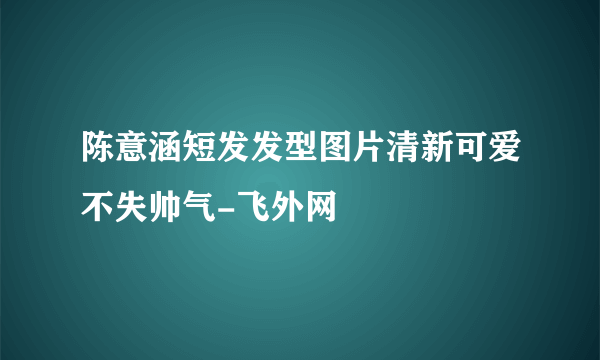 陈意涵短发发型图片清新可爱不失帅气-飞外网