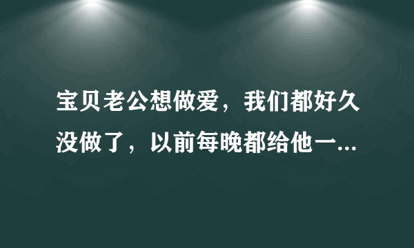 宝贝老公想做爱，我们都好久没做了，以前每晚都给他一两次，现在不能做了担心baby。他可以帮我口交吗？可以舔我下面吗？