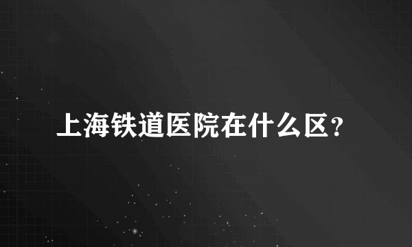 上海铁道医院在什么区？