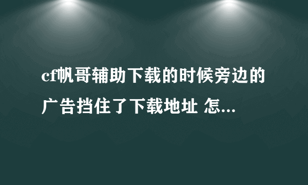 cf帆哥辅助下载的时候旁边的广告挡住了下载地址 怎么去除啊?