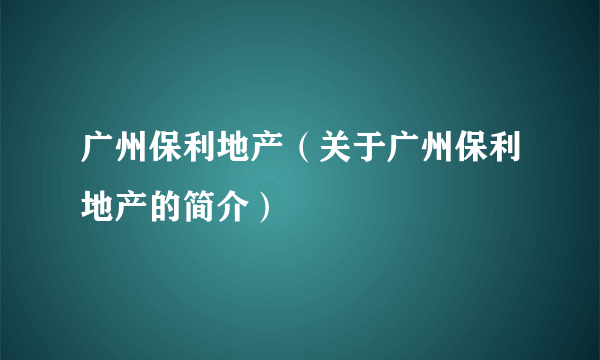 广州保利地产（关于广州保利地产的简介）