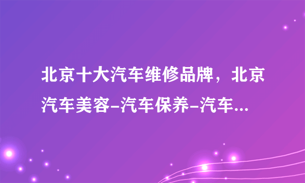 北京十大汽车维修品牌，北京汽车美容-汽车保养-汽车服务连锁店哪家好