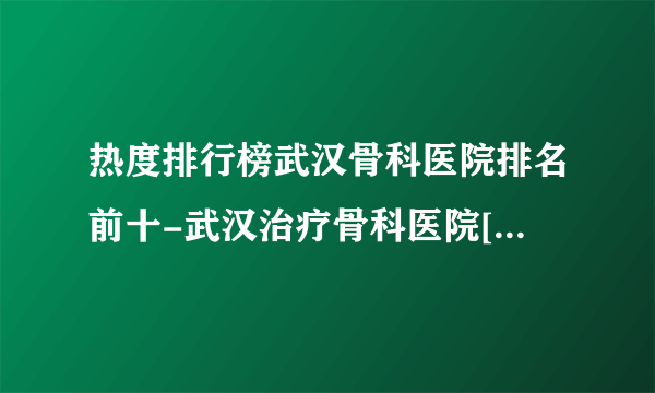 热度排行榜武汉骨科医院排名前十-武汉治疗骨科医院[十佳骨科医院]