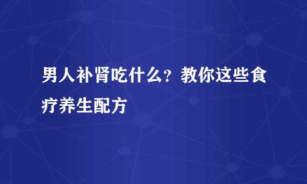 男人补肾吃什么？教你这些食疗养生配方