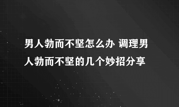 男人勃而不坚怎么办 调理男人勃而不坚的几个妙招分享