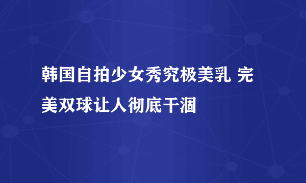 韩国自拍少女秀究极美乳 完美双球让人彻底干涸