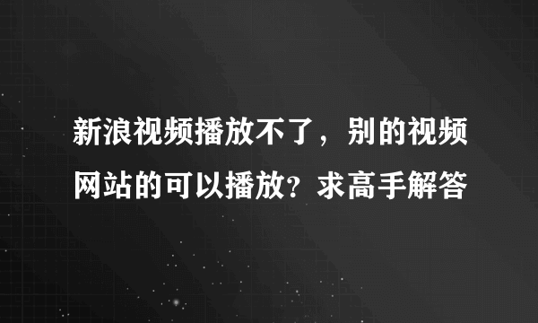 新浪视频播放不了，别的视频网站的可以播放？求高手解答