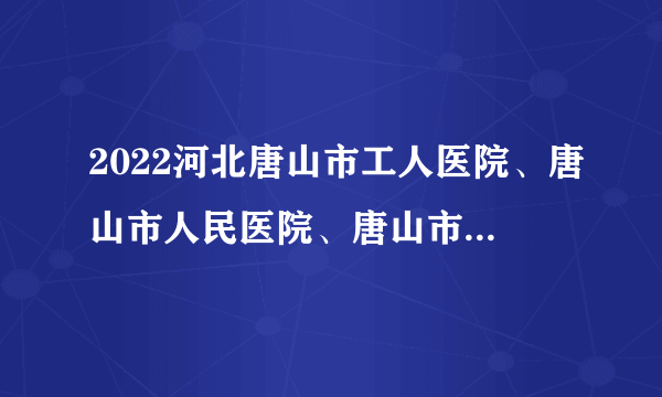 2022河北唐山市工人医院、唐山市人民医院、唐山市中医医院等招聘245人公告