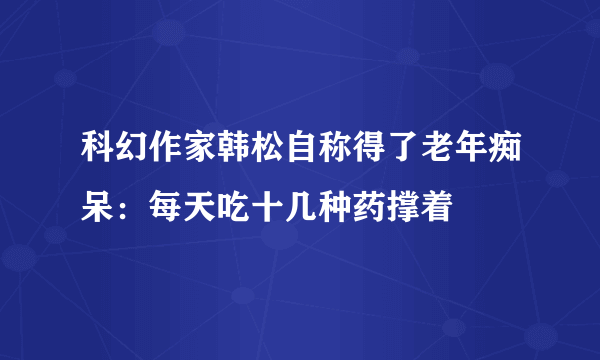 科幻作家韩松自称得了老年痴呆：每天吃十几种药撑着