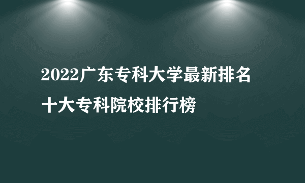 2022广东专科大学最新排名 十大专科院校排行榜