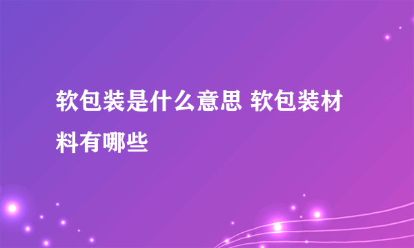 软包装是什么意思 软包装材料有哪些