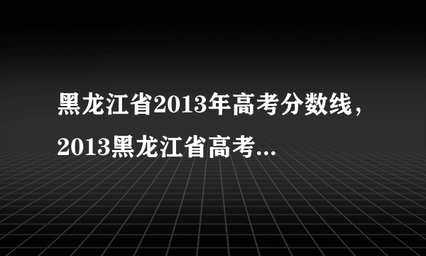 黑龙江省2013年高考分数线，2013黑龙江省高考三表多少分