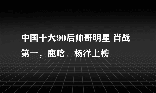 中国十大90后帅哥明星 肖战第一，鹿晗、杨洋上榜