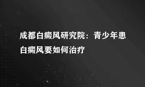 成都白癜风研究院：青少年患白癜风要如何治疗