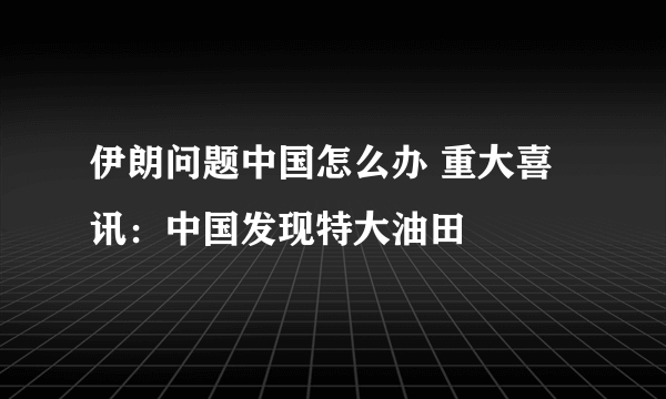 伊朗问题中国怎么办 重大喜讯：中国发现特大油田