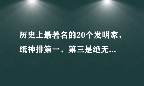 历史上最著名的20个发明家，纸神排第一，第三是绝无仅有的全才