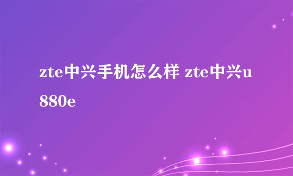 zte中兴手机怎么样 zte中兴u880e