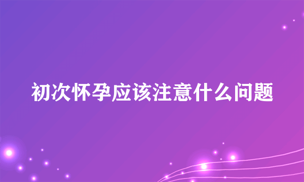 初次怀孕应该注意什么问题