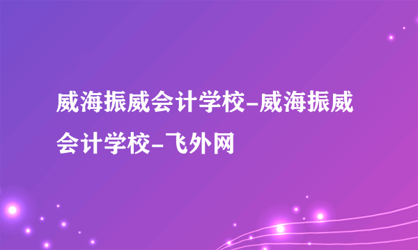 威海振威会计学校-威海振威会计学校-飞外网