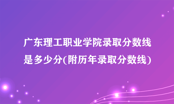 广东理工职业学院录取分数线是多少分(附历年录取分数线)