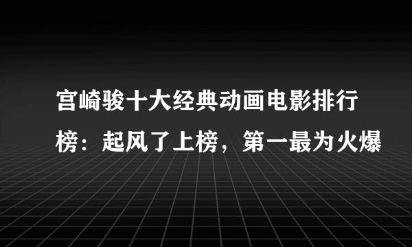 宫崎骏十大经典动画电影排行榜：起风了上榜，第一最为火爆