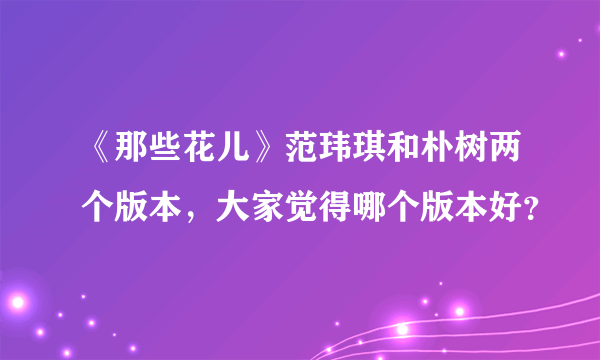 《那些花儿》范玮琪和朴树两个版本，大家觉得哪个版本好？