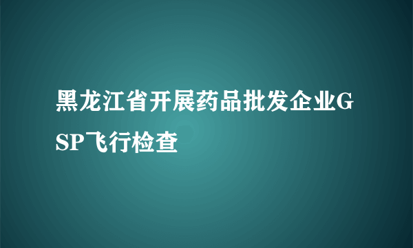 黑龙江省开展药品批发企业GSP飞行检查