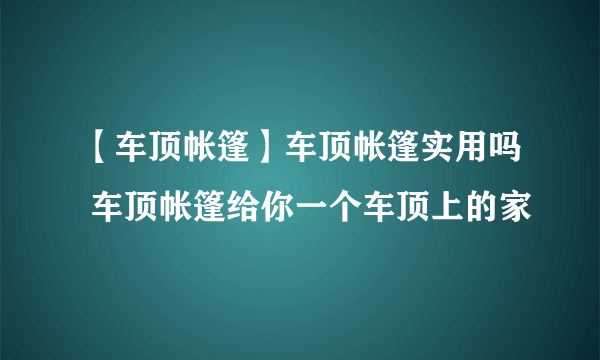 【车顶帐篷】车顶帐篷实用吗 车顶帐篷给你一个车顶上的家