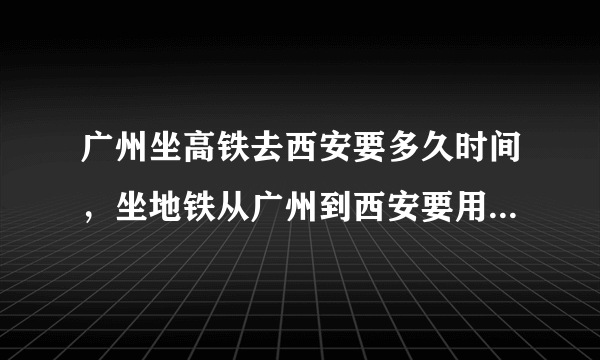 广州坐高铁去西安要多久时间，坐地铁从广州到西安要用多少个小时的时间